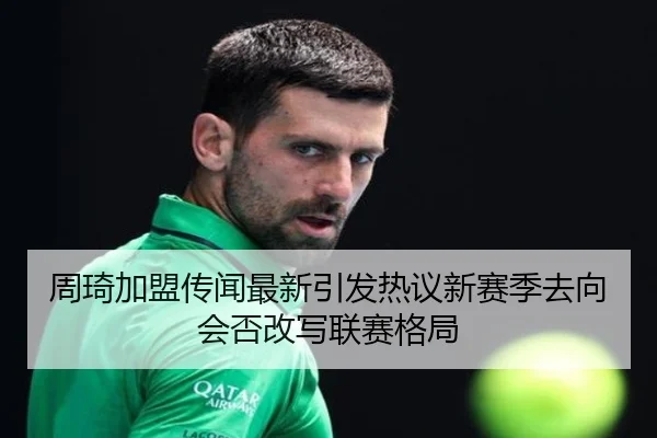 周琦加盟传闻最新引发热议新赛季去向会否改写联赛格局（kaiyun）